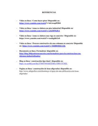 REFERENCIAS
- Video en línea / Como hacer pisos/ Disponible en:
https://www.youtube.com/watch?v=ioGwaqd92R4
- Video en línea / como se elabora un piso industrial/ Disponible en:
https://www.youtube.com/watch?v=zchrB39sJbA
- Video en línea / como se elabora una viga en concreto / Disponible en:
https://www.youtube.com/watch?v=rusibghKGr0
- Video en línea / Proceso constructivo de una columna en concreto/ Disponible
en: https://www.youtube.com/watch?v=XRB0OH4L2Zk
- Documento en línea /Formaletas/ disponible en:
http://blog.360gradosenconcreto.com/formaletas-para-la-construccion-con-
sistemas-industrializados/
- Blog en línea / construcción tipo túnel / disponible en:
https://es.scribd.com/doc/57845794/SISTEMA-TIPO-TUNEL
- Pagina en línea / construcción de losas aligeradas/ disponible en:
http://www.arkigrafico.com/disminuye-el-peso-de-una-edificacion-con-losas-
aligeradas/
 