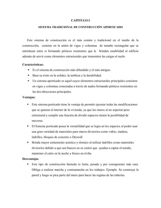 CAPITULO I
SISTEMA TRADICIONAL DE CONSTRUCCIÓN APORTICADO
Este sistema de construcción es el más común y tradicional en el medio de la
construcción, consiste en la unión de vigas y columnas de tamaño rectangular que se
entrelazan entre sí formando pórticos resistentes que le brindan estabilidad al edificio
además de servir como elementos estructurales que transmiten las cargas al suelo.
Características:
 Es el sistema de construcción más difundido y el más antiguo.
 Basa su éxito en la solidez, la nobleza y la durabilidad.
 Un sistema aporticado es aquel cuyos elementos estructurales principales consisten
en vigas y columnas conectadas a través de nudos formando pórticos resistentes en
las dos direcciones principales.
Ventajas:
 Este sistema porticado tiene la ventaja de permitir ejecutar todas las modificaciones
que se quieran al interior de la vivienda, ya que los muros al no soportar peso
estructural y cumplir una función de dividir espacios tienen la posibilidad de
moverse.
 El Sistema porticado posee la versatilidad que se logra en los espacios al poder usar
una gran variedad de materiales para muros divisorios como vidrio, madera,
ladrillos, bloques de concreto o Drywall
 Brinda mayor aislamiento acústico y térmico al utilizar ladrillos como materiales
divisorios debido a que son huecos en su centro que ayudan a captar el sonido,
mantener el calor en la noche y fresco en el día.
Desventajas
 Este tipo de construcción húmeda es lenta, pesada y por consiguiente más cara.
Obliga a realizar marcha y contramarcha en los trabajos. Ejemplo. Se construye la
pared y luego se pica parte del muro para hacer las regatas de las tuberías.
 