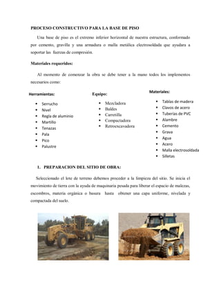 PROCESO CONSTRUCTIVO PARA LA BASE DE PISO
Una base de piso es el extremo inferior horizontal de nuestra estructura, conformado
por cemento, gravilla y una armadura o malla metálica electrosoldada que ayudara a
soportar las fuerzas de compresión.
Materiales requeridos:
Al momento de comenzar la obra se debe tener a la mano todos los implementos
necesarios como:
1. PREPARACION DEL SITIO DE OBRA:
Seleccionado el lote de terreno debemos proceder a la limpieza del sitio. Se inicia el
movimiento de tierra con la ayuda de maquinaria pesada para liberar el espacio de malezas,
escombros, materia orgánica o basura hasta obtener una capa uniforme, nivelada y
compactada del suelo.
Equipo:
 Mezcladora
 Baldes
 Carretilla
 Compactadora
 Retroexcavadora
Materiales:
 Tablas de madera
 Clavos de acero
 Tuberías de PVC
 Alambre
 Cemento
 Grava
 Agua
 Acero
 Malla electrosoldada
 Silletas
Herramientas:
 Serrucho
 Nivel
 Regla de aluminio
 Martillo
 Tenazas
 Pala
 Pico
 Palustre
 