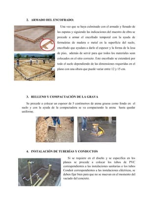 2. ARMADO DEL ENCOFRADO:
Una vez que se haya culminado con el armado y llenado de
las zapatas y siguiendo las indicaciones del maestro de obra se
procede a armar el encofrado temporal con la ayuda de
formaletas de madera o metal en la superficie del suelo,
encofrado que ayudara a darle el espesor y la forma de la losa
de piso, además de servir para que todos los materiales sean
colocados en el sitio correcto. Este encofrado se extenderá por
todo el suelo dependiendo de las dimensiones requeridas en el
plano con una altura que puede variar entre 12 y 15 cm.
3. RELLENO Y COMPACTACIÓN DE LA GRAVA
Se procede a colocar un espesor de 5 centímetros de arena gruesa como fondo en el
suelo y con la ayuda de la compactadora se va compactando la arena hasta quedar
uniforme.
4. INSTALACIÓN DE TUBERÍAS Y CONDUCTOS
Si se requiere en el diseño y se especifica en los
planos se procede a colocar los tubos de PVC
correspondientes a las instalaciones sanitarias o los tubos
Conduit correspondientes a las instalaciones eléctricas, se
deben fijar bien para que no se muevan en el momento del
vaciado del concreto.
 