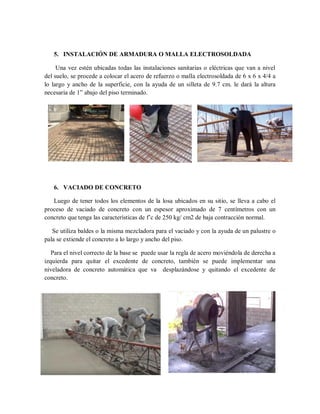 5. INSTALACIÓN DE ARMADURA O MALLA ELECTROSOLDADA
Una vez estén ubicadas todas las instalaciones sanitarias o eléctricas que van a nivel
del suelo, se procede a colocar el acero de refuerzo o malla electrosoldada de 6 x 6 x 4/4 a
lo largo y ancho de la superficie, con la ayuda de un silleta de 9.7 cm. le dará la altura
necesaria de 1” abajo del piso terminado.
6. VACIADO DE CONCRETO
Luego de tener todos los elementos de la losa ubicados en su sitio, se lleva a cabo el
proceso de vaciado de concreto con un espesor aproximado de 7 centímetros con un
concreto que tenga las características de f’c de 250 kg/ cm2 de baja contracción normal.
Se utiliza baldes o la misma mezcladora para el vaciado y con la ayuda de un palustre o
pala se extiende el concreto a lo largo y ancho del piso.
Para el nivel correcto de la base se puede usar la regla de acero moviéndola de derecha a
izquierda para quitar el excedente de concreto, también se puede implementar una
niveladora de concreto automática que va desplazándose y quitando el excedente de
concreto.
 
