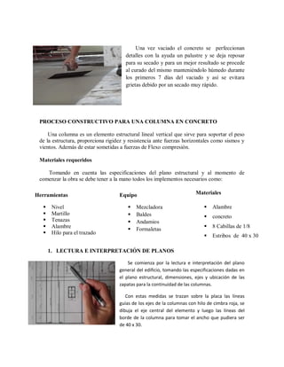 Una vez vaciado el concreto se perfeccionan
detalles con la ayuda un palustre y se deja reposar
para su secado y para un mejor resultado se procede
al curado del mismo manteniéndolo húmedo durante
los primeros 7 días del vaciado y así se evitara
grietas debido por un secado muy rápido.
PROCESO CONSTRUCTIVO PARA UNA COLUMNA EN CONCRETO
Una columna es un elemento estructural lineal vertical que sirve para soportar el peso
de la estructura, proporciona rigidez y resistencia ante fuerzas horizontales como sismos y
vientos. Además de estar sometidas a fuerzas de Flexo compresión.
Materiales requeridos
Tomando en cuenta las especificaciones del plano estructural y al momento de
comenzar la obra se debe tener a la mano todos los implementos necesarios como:
1. LECTURA E INTERPRETACIÓN DE PLANOS
Se comienza por la lectura e interpretación del plano
general del edificio, tomando las especificaciones dadas en
el plano estructural, dimensiones, ejes y ubicación de las
zapatas para la continuidad de las columnas.
Con estas medidas se trazan sobre la placa las líneas
guías de los ejes de la columnas con hilo de cimbra roja, se
dibuja el eje central del elemento y luego las líneas del
borde de la columna para tomar el ancho que pudiera ser
de 40 x 30.
Herramientas
 Nivel
 Martillo
 Tenazas
 Alambre
 Hilo para el trazado
Equipo
 Mezcladora
 Baldes
 Andamios
 Formaletas
Materiales
 Alambre
 concreto
 8 Cabillas de 1/8
 Estribos de 40 x 30
 