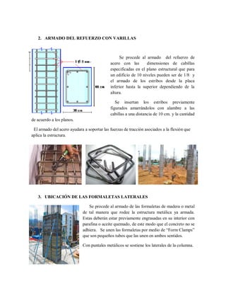 2. ARMADO DEL REFUERZO CON VARILLAS
Se procede al armado del refuerzo de
acero con las dimensiones de cabillas
especificadas en el plano estructural que para
un edificio de 10 niveles pueden ser de 1/8 y
el armado de los estribos desde la placa
inferior hasta la superior dependiendo de la
altura.
Se insertan los estribos previamente
figurados amarrándolos con alambre a las
cabillas a una distancia de 10 cm. y la cantidad
de acuerdo a los planos.
El armado del acero ayudara a soportar las fuerzas de tracción asociados a la flexión que
aplica la estructura.
3. UBICACIÓN DE LAS FORMALETAS LATERALES
Se procede al armado de las formaletas de madera o metal
de tal manera que rodee la estructura metálica ya armada.
Estas deberán estar previamente engrasadas en su interior con
parafina o aceite quemado, de este modo que el concreto no se
adhiera. Se unen las formaletas por medio de “Form Clamps”
que son pequeños tubos que las unen en ambos sentidos.
Con puntales metálicos se sostiene los laterales de la columna.
 