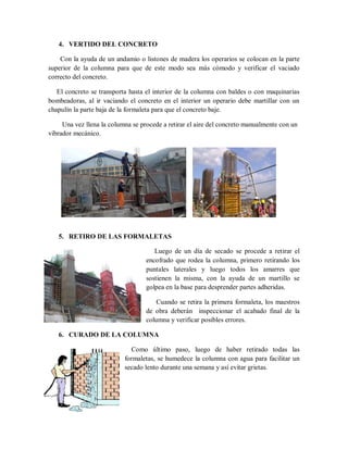 4. VERTIDO DEL CONCRETO
Con la ayuda de un andamio o listones de madera los operarios se colocan en la parte
superior de la columna para que de este modo sea más cómodo y verificar el vaciado
correcto del concreto.
El concreto se transporta hasta el interior de la columna con baldes o con maquinarias
bombeadoras, al ir vaciando el concreto en el interior un operario debe martillar con un
chapulín la parte baja de la formaleta para que el concreto baje.
Una vez llena la columna se procede a retirar el aire del concreto manualmente con un
vibrador mecánico.
5. RETIRO DE LAS FORMALETAS
Luego de un día de secado se procede a retirar el
encofrado que rodea la columna, primero retirando los
puntales laterales y luego todos los amarres que
sostienen la misma, con la ayuda de un martillo se
golpea en la base para desprender partes adheridas.
Cuando se retira la primera formaleta, los maestros
de obra deberán inspeccionar el acabado final de la
columna y verificar posibles errores.
6. CURADO DE LA COLUMNA
Como último paso, luego de haber retirado todas las
formaletas, se humedece la columna con agua para facilitar un
secado lento durante una semana y así evitar grietas.
 