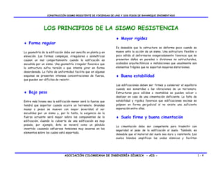 CONSTRUCCIÓN SISMO RESISTENTE DE VIVIENDAS DE UNO Y DOS PISOS DE BAHAREQUE ENCEMENTADO




               LOS PRINCIPIOS DE LA SISMO RESISTENCIA
                                                                  ♦ Mayor rigidez
♦ Forma regular
                                                                  Es deseable que la estructura se deforme poco cuando se
La geometría de la edificación debe ser sencilla en planta y en   mueve ante la acción de un sismo. Una estructura flexible o
elevación. Las formas complejas, irregulares o asimétricas        poco sólida al deformarse exageradamente favorece que se
causan un mal comportamiento cuando la edificación es             presenten daños en paredes o divisiones no estructurales,
sacudida por un sismo. Una geometría irregular favorece que       acabados arquitectónicos e instalaciones que usualmente son
la estructura sufra torsión o que intente girar en forma          elementos frágiles que no soportan mayores distorsiones.
desordenada. La falta de uniformidad facilita que en algunas
esquinas se presenten intensas concentraciones de fuerza,         ♦ Buena estabilidad
que pueden ser difíciles de resistir.
                                                                  Las edificaciones deben ser firmes y conservar el equilibrio
                                                                  cuando son sometidas a las vibraciones de un terremoto.
♦ Bajo peso                                                       Estructuras poco sólidas e inestables se pueden volcar o
                                                                  deslizar en caso de una cimentación deficiente. La falta de
Entre más liviana sea la edificación menor será la fuerza que     estabilidad y rigidez favorece que edificaciones vecinas se
tendrá que soportar cuando ocurre un terremoto. Grandes           golpeen en forma perjudicial si no existe una suficiente
masas o pesos se mueven con mayor severidad al ser                separación entre ellas.
sacudidas por un sismo y, por lo tanto, la exigencia de la
fuerza actuante será mayor sobre los componentes de la            ♦ Suelo firme y buena cimentación
edificación. Cuando la cubierta de una edificación es muy
pesada, por ejemplo, ésta se moverá como un péndulo
                                                                  La cimentación debe ser competente para trasmitir con
invertido causando esfuerzos tensiones muy severas en los
                                                                  seguridad el peso de la edificación al suelo. También, es
elementos sobre los cuales está soportada.
                                                                  deseable que el material del suelo sea duro y resistente. Los
                                                                  suelos blandos amplifican las ondas sísmicas y facilitan




                               ASOCIACIÓN COLOMBIANA DE INGENIERÍA SÍSMICA - AIS -                                                1-4
 