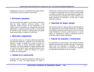 CONSTRUCCIÓN SISMO RESISTENTE DE VIVIENDAS DE UNO Y DOS PISOS DE BAHAREQUE ENCEMENTADO



asentamientos nocivos en la cimentación que pueden afectar        construcción. La falta de control de calidad en la construcción
la estructura y facilitar el daño en caso de sismo.               y la ausencia de supervisión técnica ha sido la causa de daños
                                                                  y colapsos de edificaciones que aparentemente cumplen con
                                                                  otras características o principios de la sismo resistencia. Los
                                                                  sismos descubren los descuidos y errores que se hayan
♦ Estructura apropiada                                            cometido al construir.

Para que una edificación soporte un terremoto su estructura
debe ser sólida, simétrica, uniforme, continua o bien
                                                                  ♦ Capacidad de disipar energía
conectada. Cambios bruscos de sus dimensiones, de su
rigidez, falta de continuidad, una configuración estructural      Una estructura debe ser capaz de soportar deformaciones en
desordenada o voladizos excesivos facilitan la concentración      sus componentes sin que se dañen gravemente o se degrade
de fuerzas nocivas, torsiones y deformaciones que pueden          su resistencia. Cuando una estructura no es dúctil y tenaz se
causar graves daños o el colapso de la edificación.               rompe fácilmente al iniciarse su deformación por la acción
                                                                  sísmica. Al degradarse su rigidez y resistencia pierde su
                                                                  estabilidad y puede colapsar súbitamente.
♦ Materiales competentes
                                                                  ♦ Fijación de acabados e instalaciones
Los materiales deben ser de buena calidad para garantizar
una adecuada resistencia y capacidad de la estructura para
absorber y disipar la energía que el sismo le otorga a la         Los componentes no estructurales como tabiques divisorios,
edificación cuando se sacude. Materiales frágiles, poco           acabados arquitectónicos, fachadas, ventanas, e instalaciones
resistentes, con discontinuidades se rompen fácilmente ante       deben estar bien adheridos o conectados y no deben
la acción de un terremoto. Muros o paredes de tapia de tierra     interaccionar con la estructura. Si no están bien conectados
o adobe, de ladrillo o bloque sin refuerzo, sin vigas y           se desprenderán fácilmente en caso de un sismo.
columnas, son muy peligrosos.


♦ Calidad en la construcción

Se deben cumplir los requisitos de calidad y resistencia de los
materiales y acatar las especificaciones de diseño y



                               ASOCIACIÓN COLOMBIANA DE INGENIERÍA SÍSMICA - AIS -                                                  1-5
 