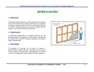 CONSTRUCCIÓN SISMO RESISTENTE DE VIVIENDAS DE UNO Y DOS PISOS DE BAHAREQUE ENCEMENTADO




                                                    GENERALIDADES

♦ Definición

El bahareque encementado es un sistema estructural de muros que
se basa en la fabricación de paredes construidas con un esqueleto
de guadua, o guadua y madera, cubierto con un revoque de mortero
de cemento, que puede apoyarse en esterilla de guadua, malla de
alambre, o una combinación de ambos materiales.


♦ Constitución
El bahareque encementado es un sistema constituido por dos
partes principales: el entramado y el recubrimiento. Ambas partes
se combinan para conformar un material compuesto que trabaja a
manera de emparedado.


♦ Entramado

El entramado se construye con un marco de guadua o,
preferiblemente, madera aserrada, constituído por dos soleras,
inferior y superior, y pie derechos, conectados entre sí con clavos
o tornillos. Adicionalmente, puede contener riostras o diagonales .




                                  ASOCIACIÓN COLOMBIANA DE INGENIERÍA SÍSMICA - AIS -                         2-2
 