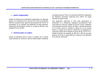 CONSTRUCCIÓN SISMO RESISTENTE DE VIVIENDAS DE UNO Y DOS PISOS DE BAHAREQUE ENCEMENTADO




   ♦ Suelos Compresibles                                              las disposiciones del Título H de las Normas NSR-98 y disponiendo
                                                                      los elementos adicionales requeridos para resistir las cargas
                                                                      laterales allí especificadas.
Cuando los suelos sean excesivamente compresibles, de capacidad
inferior a la establecida en la sección E.5.1.4 (d) de las Normas     Para pendientes superiores al 20% debe garantizarse la
NSR-98, se puede utilizar alguna de las propuestas del Título E, si   estabilidad en la cimentación, empleando procedimientos tales
previamente se ha realizado una plataforma de suelo mejorado,         como pilares en concreto ciclópeo de sección circular, dispuestos
compactada mecánicamente, mínimo en 3 capas de 100 mm a una           en las esquinas del borde inferior de ladera, a distancias menores
densidad Proctor del 90%.                                             de 5 m entre centros y anclados no menos de 1 m en el suelo
                                                                      natural. La esquina de la malla de cimentación correspondiente a
                                                                      cada pilar se debe anclar mediante 4 barras del No. 4 (1/2”) o 12
   ♦ Construcciones en Ladera                                         (12mm) formando una canastilla de 150 mm x 150 mm que debe
                                                                      penetrar en el pilar al menos 500 mm y anclarse en los elementos
Cuando los desniveles entre el suelo y el espacio de la vivienda      de la malla de cimentación.
exijan sistemas de contención, estos se deben diseñar atendiendo




                                  ASOCIACIÓN COLOMBIANA DE INGENIERÍA SÍSMICA - AIS -                                               3-8
 