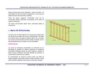 CONSTRUCCIÓN SISMO RESISTENTE DE VIVIENDAS DE UNO Y DOS PISOS DE BAHAREQUE ENCEMENTADO




Deben utilizarse para recibir sólamente cargas verticales. Se
recomiendan en dos direcciones no esquineros, y son los que se
deben usar para situar puertas y ventanas.
Tanto los muros cargueros arriostrados como los no
arriostrados deben construirse coincidiendo con la malla de
vigas de cimentación.
Los muros estructurales deben tener continuidad desde la
cimentación.



♦ Muros No Estructurales

Los muros que no deben soportar otra carga que su propio peso
se conocen con el nombre de muros no estructurales. No tienen
otra función que la de separar espacios dentro de la vivienda.
Los muros no estructurales interiores deben vincularse con los
muros perpendiculares a su plano y con los diafragmas.

Conformación

Los muros de bahareque encementado se conforman con un
entramado de guaduas y/o madera compuesto por elementos
horizontales llamados soleras (la solera superior también se
llama carrera), elementos verticales llamados pié derechos, y
recubrimiento de mortero de cemento.
El recubrimiento de mortero se aplica sobre una malla de
alambre delgado (como malla de pollo o malla cuadrada) o sobre
malla de lámina expandida como la que se utiliza para revoques.



                                 ASOCIACIÓN COLOMBIANA DE INGENIERÍA SÍSMICA - AIS -                         4-3
 
