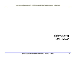 CONSTRUCCIÓN SISMO RESISTENTE DE VIVIENDAS DE UNO Y DOS PISOS DE BAHAREQUE ENCEMENTADO




                                                                          CAPÍTULO VI
                                                                            COLUMNAS




           ASOCIACIÓN COLOMBIANA DE INGENIERÍA SÍSMICA - AIS -                           6-1
 