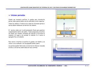 CONSTRUCCIÓN SISMO RESISTENTE DE VIVIENDAS DE UNO Y DOS PISOS DE BAHAREQUE ENCEMENTADO




♦ Uniones pernadas

Cuando sea necesario perforar la guadua para introducirle
pernos, debe usarse taladro de alta velocidad y evitar impactos.
Todos los cañutos a través de los cuales se atraviesen pernos o
barras deben rellenarse con mortero de cemento.



El mortero debe ser lo suficientemente fluido para penetrar
completamente dentro del cañuto. Puede prepararse el mortero
de relleno, por volumen, utilizando una relación 1 a 0,5 entre el
cemento y el agua y sin exceder la relación 4 a 1 entre el
agregado fino y el cemento.



Para vaciar el mortero se perfora la guadua con taladro y se
colocar con un embudo o con una pequeña bomba casera.

Los pernos pueden fabricarse con barras de refuerzo roscadas
en obra o con barras comerciales de rosca continua.




                                  ASOCIACIÓN COLOMBIANA DE INGENIERÍA SÍSMICA - AIS -                         8-3
 