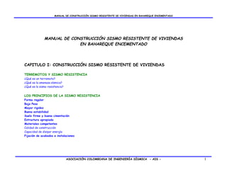 MANUAL DE CONSTRUCCIÓN SISMO RESISTENTE DE VIVIENDAS EN BAHAREQUE ENCEMENTADO




              MANUAL DE CONSTRUCCIÓN SISMO RESISTENTE DE VIVIENDAS
                           EN BAHAREQUE ENCEMENTADO




CAPITULO I: CONSTRUCCIÓN SISMO RESISTENTE DE VIVIENDAS

TERREMOTOS Y SISMO RESISTENCIA
¿Qué es un terremoto?
¿Qué es la amenaza sísmica?
¿Qué es la sismo resistencia?


LOS PRINCIPIOS DE LA SISMO RESISTENCIA
Forma regular
Bajo Peso
Mayor rigidez
Buena estabilidad
Suelo firme y buena cimentación
Estructura apropiada
Materiales competentes
Calidad de construcción
Capacidad de disipar energía
Fijación de acabados e instalaciones




                                ASOCIACIÓN COLOMBIANA DE INGENIERÍA SÍSMICA - AIS -                   1
 