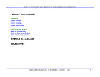 MANUAL DE CONSTRUCCIÓN SISMO RESISTENTE DE VIVIENDAS EN BAHAREQUE ENCEMENTADO




CAPITULO VIII: UNIONES

UNIONES
Uniones   clavadas
Uniones   pernadas
Uniones   zunchadas
Uniones   estructurales


UNIÓN ENTRE MUROS
Muros en el mismo plano
Muros en planos perpendiculares
Unión entre muros y cubierta


CAPITULO IX: GLOSARIO

BIBLIOGRAFÍA




                                 ASOCIACIÓN COLOMBIANA DE INGENIERÍA SÍSMICA - AIS -                      4
 