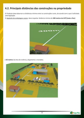 10
4.2. Principais distâncias das construções na propriedade
O Produtor deve observar as distâncias mínima entre as construções rurais, de acordo com o que é solicitado.
pela legislação.
O depósito de embalagens vazias deve respeitar distância mínima de 300 metros da APP(mata ciliar)
e 50 metros da área de vivência, alojamento e moradias.
 