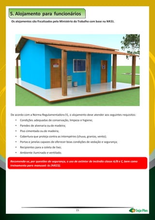15
5. Alojamento para funcionários
Os alojamentos são fiscalizados pelo Ministério do Trabalho com base na NR31.
Recomenda-se, por questões de segurança, o uso de extintor de incêndio classe A/B e C, bem como
treinamento para manuseá-lo (NR23).
De acordo com a Norma Regulamentadora31, o alojamento deve atender aos seguintes requisitos:
• Condições adequadas de conservação, limpeza e higiene;
• Paredes de alvenaria ou de madeira;
• Piso cimentado ou de madeira;
• Cobertura que proteja contra as intempéries (chuva, granizo, vento);
• Portas e janelas capazes de oferecer boas condições de vedação e segurança;
• Recipientes para a coleta de lixo;
• Ambiente iluminado e ventilado.
 