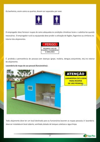 17
Os banheiros, assim como os quartos, devem ser separados por sexo.
O empregador deve fornecer roupas de cama adequadas às condições climáticas locais e substituí-las quando
necessárias. O empregador rural ou equiparado deve proibir a utilização de fogões, fogareiros ou similares no
interior dos alojamentos.
É proibida a permanência de pessoas com doenças (gripe, malária, dengue,conjuntivite, etc.) no interior
Lavanderia de roupa de uso pessoal (funcionários):
Todo alojamento deve ter um local destinado para os funcionários lavarem as roupas pessoais. A lavanderia
deve ser instaladaem local coberto, ventilado,dotada de tanques coletivos e água limpa.
do alojamento.
 