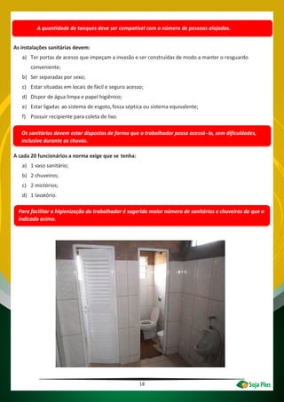 18
Para facilitar a higienização do trabalhador é sugerido maior número de sanitários e chuveiros do que o
indicado acima.
A quantidade de tanques deve ser compatível com o número de pessoas alojadas.
As instalações sanitárias devem:
a) Ter portas de acesso que impeçam a invasão e ser construídas de modo a manter o resguardo
conveniente;
b) Ser separadas por sexo;
c) Estar situadas em locais de fácil e seguro acesso;
d) Dispor de água limpa e papel higiênico;
e) Estar ligadas ao sistema de esgoto,fossa séptica ou sistema equivalente;
f) Possuir recipiente para coleta de lixo.
Os sanitários devem estar dispostos de forma que o trabalhador possa acessá-lo, sem dificuldades,
inclusive durante as chuvas.
A cada 20 funcionários a norma exige que se tenha:
a) 1 vaso sanitário;
b) 2 chuveiros;
c) 2 mictórios;
d) 1 lavatório.
 