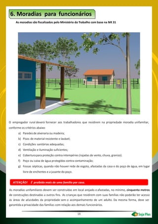 19
ATENÇÃO! É proibido mais de uma família por casa.
6. Moradias para funcionários
As moradias são fiscalizados pelo Ministério do Trabalho com base na NR 31
O empregador rural deverá fornecer aos trabalhadores que residirem na propriedade moradia unifamiliar,
conforme os critérios abaixo:
a) Paredesde alvenaria ou madeira;
b) Pisos de material resistente e lavável;
c) Condições sanitárias adequadas;
d) Ventilação e iluminação suficientes;
e) Coberturapara proteção contra intempéries (rajadas de vento, chuva, granizo).
f) Poço ou caixa de água protegidos contra contaminação;
g) Fossas sépticas, quando não houver rede de esgoto, afastadas da casa e do poço de água, em lugar
livre de enchentes e a jusante do poço.
As moradias unifamiliares devem ser construídas em local arejado e afastadas, no mínimo, cinquenta metros
de construções destinadas a outros fins. As crianças que residirem com suas famílias não poderão ter acesso
às áreas de dades da propriedade sem o acompanhamento de um adulto. Da mesma forma, deve ser
garantidaa privacidade das famílias com relação aos demais funcionários.
ativi
 