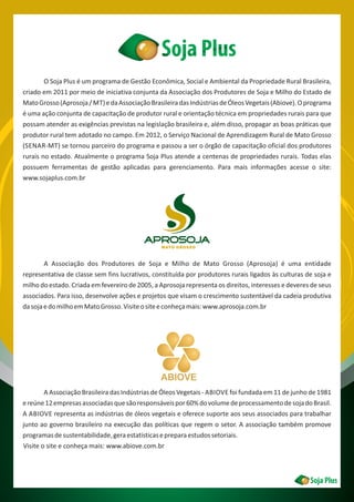 O Soja Plus é um programa de Gestão Econômica, Social e Ambiental da Propriedade Rural Brasileira,
criado em 2011 por meio de iniciativa conjunta da Associação dos Produtores de Soja e Milho do Estado de
MatoGrosso(Aprosoja/ MT)edaAssociaçãoBrasileiradasIndústriasdeÓleosVegetais(Abiove).Oprograma
é uma ação conjunta de capacitação de produtor rural e orientação técnica em propriedades rurais para que
possam atender as exigências previstas na legislação brasileira e, além disso, propagar as boas práticas que
produtor rural tem adotado no campo. Em 2012, o Serviço Nacional de Aprendizagem Rural de Mato Grosso
(SENAR-MT) se tornou parceiro do programa e passou a ser o órgão de capacitação oficial dos produtores
rurais no estado. Atualmente o programa Soja Plus atende a centenas de propriedades rurais. Todas elas
possuem ferramentas de gestão aplicadas para gerenciamento. Para mais informações acesse o site:
www.sojaplus.com.br
A Associação dos Produtores de Soja e Milho de Mato Grosso (Aprosoja) é uma entidade
representativa de classe sem fins lucrativos, constituída por produtores rurais ligados às culturas de soja e
milho do estado. Criada em fevereiro de 2005, a Aprosoja representa os direitos, interesses e deveres de seus
associados. Para isso, desenvolve ações e projetos que visam o crescimento sustentável da cadeia produtiva
dasojaedomilhoemMatoGrosso.Visiteositeeconheçamais:www.aprosoja.com.br
A Associação Brasileira das Indústrias de Óleos Vegetais - ABIOVE foi fundada em 11 de junho de 1981
ereúne12empresasassociadasquesãoresponsáveispor60%dovolumedeprocessamentodesojadoBrasil.
A ABIOVE representa as indústrias de óleos vegetais e oferece suporte aos seus associados para trabalhar
junto ao governo brasileiro na execução das políticas que regem o setor. A associação também promove
programasdesustentabilidade,geraestatísticasepreparaestudossetoriais.
Visite o site e conheça mais: www.abiove.com.br
ABIOVE
 