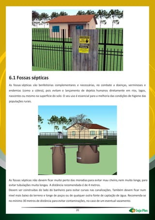 20
6.1 Fossas sépticas
As fossas sépticas são benfeitorias complementares e necessárias, no combate a doenças, verminoses e
endemias (como a cólera), pois evitam o lançamento de dejetos humanos diretamente em rios, lagos,
nascentes ou mesmo na superfície do solo. O seu uso é essencial para a melhoria das condições de higiene das
populações rurais.
As fossas sépticas não devem ficar muito perto das moradias para evitar mau cheiro,nem muito longe, para
evitar tubulações muito longas. A distância recomendada é de 4 metros.
Devem ser construídas do lado do banheiro para evitar curvas nas canalizações. Também devem ficar num
nível mais baixo do terreno e longe de poços ou de qualquer outra fonte de captação de água. Recomenda-se
no mínimo 30 metros de distância para evitar contaminações, no caso de um eventual vazamento.
 