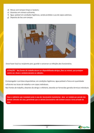 22
d) Mesas com tampos limpos e laváveis;
e) Assentos em número suficiente;
f) Água potável em condições higiênicas, sendo proibido o uso de copos coletivos;
g) Depósito de lixo com tampas.
Deve haver local ou recipiente para guardar e conservar as refeições dos funcionários.
ATENÇÃO! Nas frentes de trabalhodevem ser disponibilizadosabrigos, fixos ou móveis, que protejam
contra sol, chuva e ventania durante as refeições.
O empregador rural deve disponibilizar, em condições higiênicas, água potável e fresca em quantidade
suficiente nos locais de trabalho e em copos individuais.
Nas frentes de trabalho, distantes do abrigo e refeitório, deverão ser fornecidas garrafas térmicas individuais.
Caso o refeitório seja instalado junto à casa da funcionária (cozinheira), deve ser isolado por parede dos
demais cômodos da casa, garantindo que os demais funcionários não tenham acesso à área privada da
casa.
 