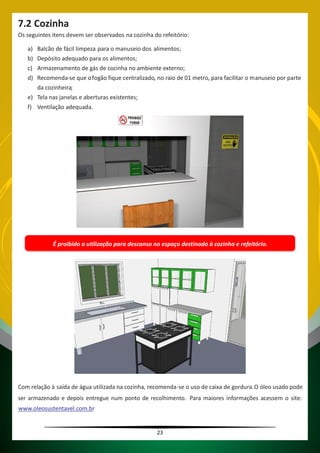 23
7.2 Cozinha
Os seguintes itens devem ser observados na cozinha do refeitório:
a) Balcão de fácil limpeza para o manuseio dos alimentos;
b) Depósito adequado para os alimentos;
c) Armazenamento de gás de cozinha no ambiente externo;
d) Recomenda-se que ofogão fique centralizado, no raio de 01 metro, para facilitar o manuseio por parte
da cozinheira;
e) Tela nas janelas e aberturas existentes;
f) Ventilação adequada.
É proibido a utilização para descanso no espaço destinado à cozinha e refeitório.
Com relação à saída de água utilizada na cozinha, recomenda-se o uso de caixa de gordura.O óleo usado pode
ser armazenado e depois entregue num ponto de recolhimento. Para maiores informações acessem o site:
www.oleosustentavel.com.br
 