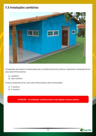 Os seguintes itens devem ser observados para o sanitário da área de vivência, respeitando a proporção de um
para cada 20 funcionários:
a) Lavatório;
b) Vaso sanitário.
Já para a proporção deum para cada 10 funcionários,são recomendados:
c) 1 mictório;
d) 1 chuveiro.
ATENÇÃO! As instalações sanitárias devem estar ligadas às fossas sépticas.
24
7.3 Instalações sanitárias
 