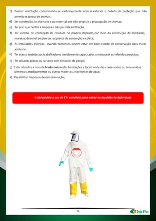 26
c) Possuir ventilação comunicando-se exclusivamente com o exterior e dotada de proteção que não
permita o acesso de animais;
d) Ser construído de alvenaria e ou material que não propicie a propagação de chamas;
e) Ter piso que facilite a limpeza e não permita infiltração;
f) Ter sistema de contenção de resíduos no próprio depósito,por meio da construção de lombadas,
muretas, desnível de piso ou recipiente de contenção e coleta;
g) As instalações elétricas, quando existentes, devem estar em bom estado de conservação para evitar
acidentes;
h)
i)
j)
k)
Ter acesso restrito aos trabalhadores devidamente capacitados a manusear os referidos produtos;
Ter afixadas placas ou cartazes com símbolos de perigo;
ATENÇÃO!
É obrigatório o uso de EPI completo para entrar no depósito de defensivos.
Estar situadas a mais de trinta metros das habitações e locais onde são conservados ou consumidos
alimentos, medicamentos ou outros materiais, e de fontes de água;
Possibilitar limpeza e descontaminação;
 