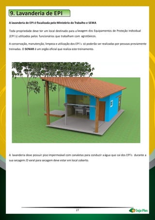 27
9. Lavanderia de EPI
A lavanderia de EPI é fiscalizada pelo Ministério do Trabalho e SEMA
Toda propriedade deve ter um local destinado para a lavagem dos Equipamentos de Proteção Individual
(EPI´s) utilizados pelos funcionários que trabalham com agrotóxicos.
A conservação, manutenção, limpeza e utilização dos EPI´s só poderão ser realizadas por pessoas previamente
treinadas. O SENAR é um orgão oficial que realiza este treinamento.
A lavanderia deve possuir piso impermeável com canaletas para conduzir aágua que cai dos EPI´s durante a
sua secagem.O varal para secagem deve estar em local coberto.
 