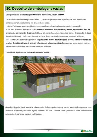 10. Depósito de embalagens vazias
Os depósitos são fiscalizados pelo Ministério do Trabalho, INDEA e SEMA
De acordo com a Norma Regulamentadora 31, as embalagens vazias de agrotóxicos e afins deverão ser
armazenadas temporariamente nas propriedades rurais.
I – O depósito deve ser construído em terreno preferencialmente plano, não sujeito à inundação;
II – A área escolhida deve estar a uma distância mínima de 300 (trezentos) metros, respeitada a área de
preservação permanente, de corpos hídricos, tais como: lagos, rios, nascentes, pontos de captação de água,
áreas inundáveis etc., de forma a diminuir os riscos de contaminação em caso de eventuais acidentes;
III – Manter uma distância superior de 50 (cinquenta) metros das habitações, escolas, estabelecimentos de
serviços de saúde, abrigos de animais e locais onde são consumidos alimentos, de forma que os mesmos
não sejam contaminados em casos de eventuais acidentes.
Exemplo de depósito com uso de tela e lona na parede
Quando o depósito for de alvenaria, não necessita de lona, porém deve-se manter a ventilação adequada, com
aberturas superiores, utilizando tijolos vazados ou tela. Também deve possibilitar uma luminosidade
adequada, descartando o uso de eletricidade.
29
 