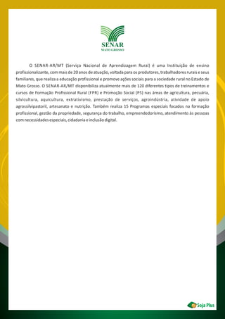 O SENAR-AR/MT (Serviço Nacional de Aprendizagem Rural) é uma Instituição de ensino
profissionalizante, com mais de 20 anos de atuação, voltada para os produtores, trabalhadores rurais e seus
familiares, que realiza a educação profissional e promove ações sociais para a sociedade rural no Estado de
Mato Grosso. O SENAR-AR/MT disponibiliza atualmente mais de 120 diferentes tipos de treinamentos e
cursos de Formação Profissional Rural (FPR) e Promoção Social (PS) nas áreas de agricultura, pecuária,
silvicultura, aquicultura, extrativismo, prestação de serviços, agroindústria, atividade de apoio
agrossilvipastoril, artesanato e nutrição. Também realiza 15 Programas especiais focados na formação
profissional, gestão da propriedade, segurança do trabalho, empreendedorismo, atendimento às pessoas
comnecessidadesespeciais,cidadaniaeinclusãodigital.
 