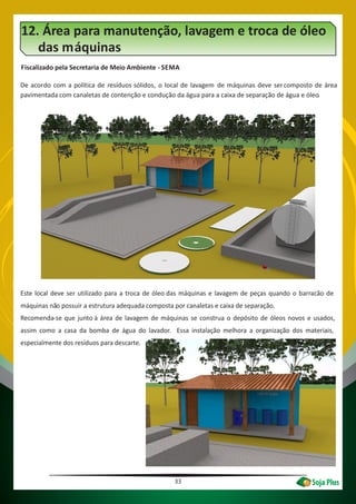 33
12. Área para manutenção, lavagem e troca de óleo
das máquinas
Fiscalizado pela Secretaria de Meio Ambiente -SEMA
De acordo com a política de resíduos sólidos, o local de lavagem de máquinas deve sercomposto de área
pavimentada com canaletas de contenção e condução da água para a caixa de separação de água e óleo.
Este local deve ser utilizado para a troca de óleo das máquinas e lavagem de peças quando o barracão de
máquinas não possuir a estrutura adequada composta por canaletas e caixa de separação.
Recomenda-se que junto à área de lavagem de máquinas se construa o depósito de óleos novos e usados,
assim como a casa da bomba de água do lavador. Essa instalação melhora a organização dos materiais,
especialmente dos resíduos para descarte.
 