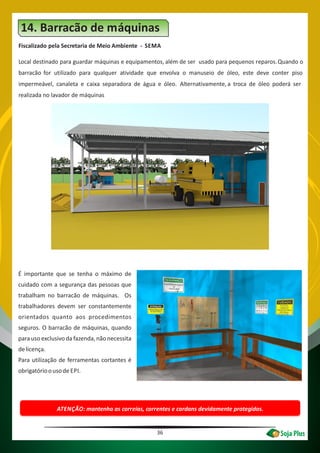 Fiscalizado pela Secretaria de Meio Ambiente - SEMA
Local destinado para guardar máquinas e equipamentos, além de ser usado para pequenos reparos.Quando o
barracão for utilizado para qualquer atividade que envolva o manuseio de óleo, este deve conter piso
impermeável, canaleta e caixa separadora de água e óleo. Alternativamente, a troca de óleo poderá ser
realizada no lavador de máquinas
14. Barracão de máquinas
ATENÇÃO: mantenha as correias, correntes e cardans devidamente protegidos.
36
É importante que se tenha o máximo de
cuidado com a segurança das pessoas que
trabalham no barracão de máquinas. Os
trabalhadores devem ser constantemente
orientados quanto aos procedimentos
seguros. O barracão de máquinas, quando
para uso exclusivo da fazenda, não necessita
delicença.
Para utilização de ferramentas cortantes é
obrigatórioousode EPI.
 