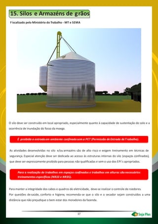 37
Para a realização de trabalhos em espaços confinados e trabalhos em alturas sãonecessários
treinamentos específicos (NR33 e NR35).
15. Silos e Armazéns de grãos
Fiscalizado pelo Ministério do Trabalho - MT e SEMA
O silo deve ser construído em local apropriado, especialmente quanto à capacidade de sustentação do solo e a
ocorrência de inundação do fosso da moega.
É proibida a entradaem ambiente confinadosem a PET (Permissão deEntrada deTrabalho).
As atividades desenvolvidas no silo e/ou armazéns são de alto risco e exigem treinamento em técnicas de
segurança. Especial atenção deve ser dedicada ao acesso às estruturas internas do silo (espaços confinados),
que deve ser expressamente proibido para pessoas não qualificadas e sem o uso dos EPI´s apropriados.
Para manter a integridade dos cabos e quadros de eletricidade, deve-se realizar o controle de roedores.
Por questões de saúde, conforto e higiene, recomenda-se que o silo e o secador sejam construídos a uma
distância que não prejudique o bem estar dos moradores da fazenda.
 