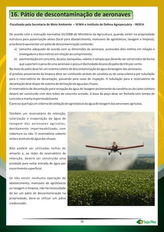 38
16. Pátio de descontaminação de aeronaves
Fiscalizado pela Secretaria de Meio Ambiente – SEMA e Instituto de Defesa Agropecuária - INDEA
De acordo com a instrução normativa 02/2008 do Ministério da Agricultura, quando existir na propriedade
estrutura para pulverização aérea (local para abastecimento, manuseio de agrotóxicos, lavagem e limpeza),
estadeveráapresentarumpátiodedescontaminaçãocontendo:
a) tamanho adequado de acordo com as dimensões da aeronave, acrescidos dois metros em relação à
envergaduraedoismetrosemrelaçãoaocomprimento;
b) pavimentaçãoemconcreto,dopiso,banquetas,valetasetampasquedeverãoserconstruídosdeforma
quesuportemopesodeumaaeronaveepossuirdeclividadedopisodopátiodetrêsporcento.
Nomeiodopátiodeveterumsistemacoletordedescontaminaçãodaáguadalavagemdasaeronaves.
O produto proveniente da limpeza deve ser conduzido através de canaleta ou de caixa coletora por tubulação
para o reservatório de decantação, passando pela caixa de inspeção. A tubulação para o reservatório de
decantaçãodevedispordesistemadederivaçãodaáguadaschuvas.
O reservatório de decantação para recepção da água de lavagem proveniente da canaleta ou da caixa coletora
deverá ser construído com dois tubos de concreto armado. A base do poço deve ser fechada com tampa de
concretoemantaimpermeabilizante.
Éprecisoquehajaumsistemadeoxidaçãodeagrotóxicosdaáguadelavagemdasaeronavesagrícolas.
Também um reservatório de retenção,
solarização e evaporação da água de
lavagem das aeronaves agrícolas,
devidamente impermeabilizado, com
cobertura ou não. O reservatório coberto
evitaoacúmulodeáguadaschuvas.
Não podem ser utilizadas telhas de
amianto e, ao redor do reservatório de
retenção, deverá ser construída uma
proteção para evitar entrada de água por
escorrimentosuperficial.
Se não existir nenhuma operação de
abastecimento, manuseio de agrotóxicos
ou lavagem e limpeza, não há necessidade
de ter um pátio de descontaminação na
propriedade, deve-se utilizar um pátio
credenciado.
 