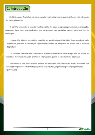 5
O objetivo deste fascículo é orientar o produtor rural matogrossense quanto às formas mais adequadas
das construções rurais
A cartilha vai orientar o produtor rural na escolha dos locais apropriados para realizar as construções
necessárias, bem como seus parâmetros,que são previstos nas legislações vigentes para cada tipo de
construção.
Esta cartilha não traz um modelo específico em virtude dasparticularidades de construção de cada
propriedade, portanto as orientações apresentadas devem ser adequadas de acordo com a realidade
do produtor.
As situações abordadas nessa cartilha não esgotam as questões de saúde e segurança nos postos de
trabalho no meio rural, mas visam orientar os empregadores quanto às situações nelas apontadas.
Recomenda-se que para qualquer projeto de construção e/ou adequação dessas instalações seja
consultado um profissional habilitado (engenheiro civil, arquiteto, engenheiro agrônomo engenheiro de
segurança,
,
etc).
Introdução1.
 