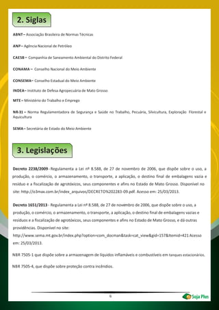 6
2. Siglas
ABNT–
–
–
Associação Brasileira de Normas Técnicas
ANP Agência Nacional de Petróleo
CAESB
–
–
Companhia de Saneamento Ambiental do Distrito Federal
CONAMA Conselho Nacional do Meio Ambiente
CONSEMA Conselho Estadual do Meio Ambiente
INDEA– Instituto de Defesa Agropecuária de Mato Grosso
MTE– Ministério do Trabalho e Emprego
NR-31 – Norma Regulamentadora de Segurança e Saúde no Trabalho, Pecuária, Silvicultura, Exploração Florestal e
Aquicultura
SEMA– Secretária de Estado do Meio Ambiente
3. Legislações
Decreto 2238/2009- Regulamenta a Lei nº 8.588, de 27 de novembro de 2006, que dispõe sobre o uso, a
produção, o comércio, o armazenamento, o transporte, a aplicação, o destino final de embalagens vazia e
resíduo e a fiscalização de agrotóxicos, seus componentes e afins no Estado de Mato Grosso. Disponível no
site: http://o3max.com.br/index_arquivos/DECRETO%202283-09.pdf. Acesso em: 25/03/2013.
Decreto 1651/2013- Regulamenta a Lei nº 8.588, de 27 de novembro de 2006, que dispõe sobre o uso, a
produção, o comércio, o armazenamento, o transporte, a aplicação, o destino final de embalagens vazias e
resíduos e a fiscalização de agrotóxicos, seus componentes e afins no Estado de Mato Grosso, e dá outras
providências. Disponível no site:
http://www.sema.mt.gov.br/index.php?option=com_docman&task=cat_view&gid=157&Itemid=421. Acesso
em: 25/03/2013.
NBR 7505-1 que dispõe sobre a armazenagem de líquidos inflamáveis e combustíveis em tanques estacionários.
NBR 7505-4, que dispõe sobre proteção contra incêndios.
 