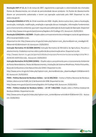 7
Resolução ANP nº 12, de 21 de março de 2007, regulamenta a operação e a desinstalação dos chamados
Pontos de Abastecimento, em virtude da periculosidade desses produtos. Os Pontos de Abastecimento
devem ser previamente cadastrados e terem sua operação autorizada pela ANP. Disponível no site:
www.anp.gov.br.
Resolução CONAMA nº 273, de 29 de novembro de 2000 - dispõe, dentre outros itens, sobre a localização,
construção, instalação, modificação, ampliação e operação dessas instalações, informações fundamentais
para o licenciamento ambiental, que é pré-requisito para obtenção da Autorização de Operação. Disponível
nosite:http://www.mma.gov.br/port/conama/legiabre.cfm?codlegi=271.Acessoem:25/03/2013.
Resolução CONSEMA n.02/2009–Dispõesobreoarmazenamentodasembalagensvaziasdeagrotóxicose
afinsnaspropriedadesrurais.
Disponívelnosite:http://www.sema.mt.gov.br/index.php?option=com_docman&task=cat_view&gid=43
4&Itemid=421&limitstart=10.Acessoem:25/03/2013.
Instrução Normativa IN 02/2008 (MAPA) Instrução Normativa do Ministério da Agricultura, Pecuária e
abastecimento.Estabelecenormassobreopátiodedescontaminaçãoaérea.Disponívelnosite:
http://www.idaron.ro.gov.br/portal/ctGidsv/arquivos/formularios/aviacaoAgricola/IN-2-
AVIACAO.AGRICOLA.doc. Acessoem:25/03/2013
Instrução Normativa IN 01/2004 (SEMA) – Dispõe sobre o procedimento para o Licenciamento Ambiental
dePostosRevendedores,PostosdeAbastecimentos,InstalaçõesdeSistemasRetalhistas,PostosFlutuantes,
BasesdeCombustíveiseGásNaturalVeicular(GNV).Disponívelnosite:
http://www.sema.mt.gov.br/index.php?option=com_docman&task=doc_download&gid=1345&Itemid=5
02.Acessoem:25/03/2013
PNRS – Politica Nacional de Resíduos Sólidos – Lei 12.305/2010 – Institui a Política Nacional de Resíduos
Sólidos;alteraaLeino9.605,de12defevereirode1998.Disponívelnosite:
http://www.mma.gov.br/port/conama/legiabre.cfm?codlegi=636.Acessoem:25/03/2013.
PERS – Politica Estadual de Resíduos Sólidos – LEI Nº 7.862/2002- Dispõe sobre a Política Estadual de
ResíduosSólidos.Disponívelnosite:
http://www.sema.mt.gov.br/index.php?option=com_content&view=article&id=92&Itemid=153. Acesso
em:25/03/2013.
 