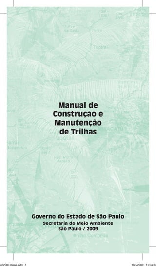 Manual de 
Construção e 
Manutenção 
de Trilhas 
Governo do Estado de São Paulo 
Secretaria do Meio Ambiente 
São Paulo / 2009 
29462003 miolo.indd 1 19/3/2009 11:04:33 
 