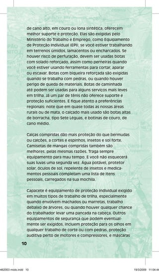 10 
de cano alto, em couro ou lona sintética, oferecem 
melhor suporte e proteção. Elas são exigidas pelo 
Ministério do Trabalho e Emprego, como Equipamento 
de Proteção Individual (EPI), se você estiver trabalhando 
em terrenos úmidos, lamacentos ou encharcados. Se 
houver risco de perfuração, devem ser usadas botas 
com solado reforçado, assim como perneiras quando 
você estiver usando ferramentas para cortar, aparar 
ou escavar. Botas com biqueira reforçada são exigidas 
quando se trabalha com pedras, ou quando houver 
perigo de queda de materiais. Botas de caminhada 
até podem ser usadas para alguns serviços mais leves 
em trilha. Já um par de tênis não oferece suporte e 
proteção suficientes. E fique atento a preferências 
regionais: note que em quase todas as nossas áreas 
rurais ou de mata, o calçado mais usado são botas altas 
de borracha, tipo Sete Léguas, e botinas de couro, de 
cano médio. 
Calças compridas dão mais proteção do que bermudas 
ou calções, a cortes e espinhos, insetos e sol forte. 
Camisetas de mangas compridas também são 
melhores, pelas mesmas razões. Traga sempre 
equipamento para mau tempo. E você não esquecerá 
suas luvas uma segunda vez. Água potável, protetor 
solar, óculos de sol, repelente de insetos e medica-mentos 
pessoais completam uma lista de itens 
pessoais, carregados na sua mochila. 
Capacete é equipamento de proteção individual exigido 
em muitos tipos de trabalho de trilha, especialmente 
quando envolvem machados ou marretas, trabalho 
debaixo de árvores, ou quando houver qualquer chance 
do trabalhador levar uma pancada na cabeça. Outros 
equipamentos de segurança que podem eventual-mente 
ser exigidos, incluem proteção para os olhos em 
qualquer trabalho de corte ou com pedras, proteção 
auditiva perto de motores e compressores, e máscaras 
29462003 miolo.indd 10 19/3/2009 11:04:44 
 