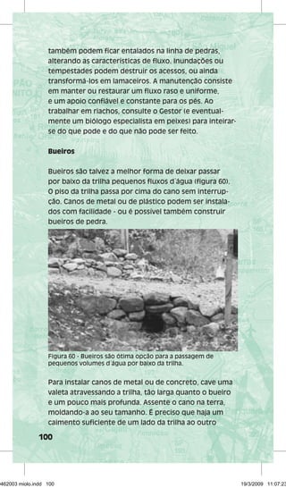 também podem ficar entalados na linha de pedras, 
alterando as características de fluxo. Inundações ou 
tempestades podem destruir os acessos, ou ainda 
transformá-los em lamaceiros. A manutenção consiste 
em manter ou restaurar um fluxo raso e uniforme, 
e um apoio confiável e constante para os pés. Ao 
trabalhar em riachos, consulte o Gestor (e eventual-mente 
Figura 60 - Bueiros são ótima opção para a passagem de 
pequenos volumes d´água por baixo da trilha. 
100 
um biólogo especialista em peixes) para inteirar-se 
do que pode e do que não pode ser feito. 
Bueiros 
Bueiros são talvez a melhor forma de deixar passar 
por baixo da trilha pequenos fluxos d´água (figura 60). 
O piso da trilha passa por cima do cano sem interrup-ção. 
Canos de metal ou de plástico podem ser instala-dos 
com facilidade - ou é possível também construir 
bueiros de pedra. 
Para instalar canos de metal ou de concreto, cave uma 
valeta atravessando a trilha, tão larga quanto o bueiro 
e um pouco mais profunda. Assente o cano na terra, 
moldando-a ao seu tamanho. É preciso que haja um 
caimento suficiente de um lado da trilha ao outro 
29462003 miolo.indd 100 19/3/2009 11:07:23 
 