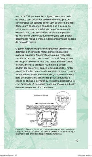 (cerca de 3%), para manter a água correndo através 
do bueiro sem depositar sedimento e entupi-lo. O 
cano precisa ser coberto com 15cm de aterro, ou mais. 
Corte-o um pouco mais comprido que a largura da 
trilha, e construa uma saliência de pedras em cada 
extremidade, para escondê-lo de vista e impedi-lo 
de ficar solto. Um vertedouro reforçado com pedras 
geralmente reduz a erosão e desmoronamento do lado 
de baixo do bueiro. 
O gestor responsável pela trilha pode ter preferências 
definidas por canos de metal, concreto, plástico, 
madeira ou pedra. Na opinião de alguns, materiais 
sintéticos destoam do contexto natural. De qualquer 
forma, plástico é mais leve que metal, fácil de cortar, 
e chama menos a atenção. Alumínio e plástico 
podem ser preferíveis ao aço, em solos ácidos. Pintar 
as extremidades de canos de alumínio ou de aço, ajuda 
a camuflá-los. Um bueiro deve ser grande o suficiente 
para desafogar a máxima vazão prevista durante a 
época de cheias, e permitir que se possa desobstruí-lo 
com facilidade. O que geralmente significa que o bueiro 
deve ter ao menos 25cm de diâmetro. 
Figura 61 - Bueiros de pedra podem possuir pedras calçadas ao 
longo do fundo do bueiro. As pedras perfeitas mostradas aqui 
raramente são encontradas prontas na natureza. 
101 
29462003 miolo.indd 101 19/3/2009 11:07:24 
 