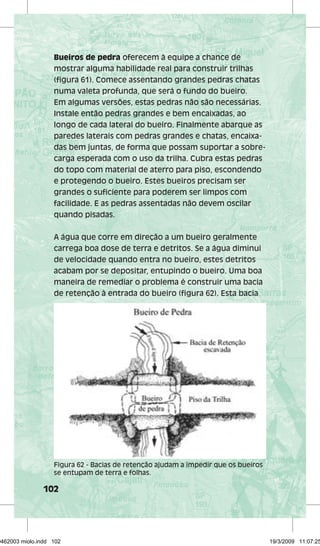 Bueiros de pedra oferecem à equipe a chance de 
mostrar alguma habilidade real para construir trilhas 
(figura 61). Comece assentando grandes pedras chatas 
numa valeta profunda, que será o fundo do bueiro. 
Em algumas versões, estas pedras não são necessárias. 
Instale então pedras grandes e bem encaixadas, ao 
longo de cada lateral do bueiro. Finalmente abarque as 
paredes laterais com pedras grandes e chatas, encaixa-das 
102 
bem juntas, de forma que possam suportar a sobre-carga 
esperada com o uso da trilha. Cubra estas pedras 
do topo com material de aterro para piso, escondendo 
e protegendo o bueiro. Estes bueiros precisam ser 
grandes o suficiente para poderem ser limpos com 
facilidade. E as pedras assentadas não devem oscilar 
quando pisadas. 
A água que corre em direção a um bueiro geralmente 
carrega boa dose de terra e detritos. Se a água diminui 
de velocidade quando entra no bueiro, estes detritos 
acabam por se depositar, entupindo o bueiro. Uma boa 
maneira de remediar o problema é construir uma bacia 
de retenção à entrada do bueiro (figura 62). Esta bacia 
Figura 62 - Bacias de retenção ajudam a impedir que os bueiros 
se entupam de terra e folhas. 
29462003 miolo.indd 102 19/3/2009 11:07:25 
 