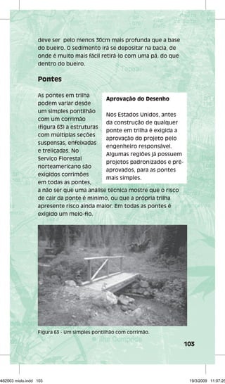 103 
deve ser pelo menos 30cm mais profunda que a base 
do bueiro. O sedimento irá se depositar na bacia, de 
onde é muito mais fácil retirá-lo com uma pá, do que 
dentro do bueiro. 
Pontes 
As pontes em trilha 
Aprovação do Desenho 
podem variar desde 
um simples pontilhão 
com um corrimão 
(fi gura 63) a estruturas 
com múltiplas seções 
suspensas, enfeixadas 
e treliçadas. No 
Serviço Florestal 
norteamericano são 
exigidos corrimões 
em todas as pontes, 
a não ser que uma análise técnica mostre que o risco 
de cair da ponte é mínimo, ou que a própria trilha 
apresente risco ainda maior. Em todas as pontes é 
exigido um meio-fi o. 
Nos Estados Unidos, antes 
da construção de qualquer 
ponte em trilha é exigida a 
aprovação do projeto pelo 
engenheiro responsável. 
Algumas regiões já possuem 
projetos padronizados e pré-aprovados, 
para as pontes 
mais simples. 
Figura 63 - Um simples pontilhão com corrimão. 
29462003 miolo.indd 103 19/3/2009 11:07:26 
 