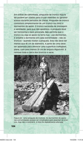 Em trilhas de caminhada, pinguelas de tronco (figura 
64) podem ser usadas para cruzar ribeirões ou garantir 
acesso durante períodos de cheias. Pinguelas de tronco 
consistem simplesmente de um tronco (ou dois) e 
dormentes de apoio. O tronco necessita de drenagem 
e ventilação, para que não apodreça. A pinguela deve 
ser horizontal e bem ancorada. Não permita que o 
tronco ou viga se apoie na terra nua - use dormentes. 
E entalhe o dormente em cada extremidade – não os 
troncos - quando nivelar a pinguela. Esta não deve ter 
menos que 45 cm de diâmetro. A parte de cima deve 
ser aplainada para oferecer uma superfície trafegável, 
plana, com pelo menos 25 cm de largura (figura 65). E 
remova toda a casca dos troncos e varas. 
Figura 64 - Uma pinguela de troncos. Os dormentes de apoio 
nas extremidades podem ser entalhados para assentar os tron-cos, 
104 
mas não o contrário. A foto foi digitalmente alterada. 
29462003 miolo.indd 104 19/3/2009 11:07:28 
 