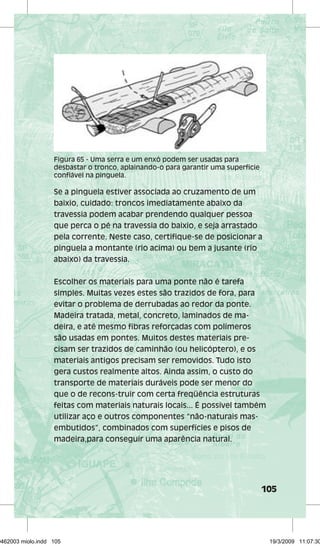 Figura 65 - Uma serra e um enxó podem ser usadas para 
desbastar o tronco, aplainando-o para garantir uma superfície 
confiável na pinguela. 
Se a pinguela estiver associada ao cruzamento de um 
baixio, cuidado: troncos imediatamente abaixo da 
travessia podem acabar prendendo qualquer pessoa 
que perca o pé na travessia do baixio, e seja arrastado 
pela corrente. Neste caso, certifique-se de posicionar a 
pinguela a montante (rio acima) ou bem a jusante (rio 
abaixo) da travessia. 
105 
Escolher os materiais para uma ponte não é tarefa 
simples. Muitas vezes estes são trazidos de fora, para 
evitar o problema de derrubadas ao redor da ponte. 
Madeira tratada, metal, concreto, laminados de ma-deira, 
e até mesmo fibras reforçadas com polímeros 
são usadas em pontes. Muitos destes materiais pre-cisam 
ser trazidos de caminhão (ou helicóptero), e os 
materiais antigos precisam ser removidos. Tudo isto 
gera custos realmente altos. Ainda assim, o custo do 
transporte de materiais duráveis pode ser menor do 
que o de recons-truir com certa freqüência estruturas 
feitas com materiais naturais locais... É possível também 
utilizar aço e outros componentes “não-naturais mas-embutidos”, 
combinados com superfícies e pisos de 
madeira,para conseguir uma aparência natural. 
29462003 miolo.indd 105 19/3/2009 11:07:30 
 