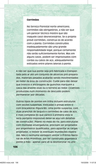 Corrimões 
No Serviço Florestal norte-americano, 
corrimões são obrigatórios, a não ser que 
um parecer técnico mostre que são 
(naquele caso) desnecessários. Se o projeto 
prevê corrimões, construa-os de acordo 
com a planta. Corrimões construídos 
inadequadamente são uma grande 
responsabilidade legal, porque certamente 
não serão sufi cientemente fortes. Mas em 
alguns casos, podem ser improvisados com 
cordas ou cabos de aço, adequadamente 
esticados entre pilares laterais à ponte. 
A não ser que sua ponte seja pré-fabricada e transpor-tada 
106 
pelo ar até um conjunto de alicerces pré-prepara-dos, 
materiais pesados acabarão sendo movimentados 
ao redor da área de construção. Cuide para não deixar 
que troncos e ancoragens de guinchos marquem a 
casca das árvores vivas ou o terreno ao redor. Cicatrizes 
produzidas num momento de descuido podem 
permanecer por décadas. 
Outros tipos de pontes em trilha incluem estruturas 
com seções suspensas, treliçadas e presas entre si 
com braçadeiras (fi gura 66). Uma ponte suspensa, com 
duas pranchas de largura e corrimões de cabo de aço, 
é mais complexa do que parece à primeira vista (e 
seria portanto impossível deter-se aqui em detalhes 
de construção). Pilares no meio do rio, para estruturas 
com múltiplas envergaduras, precisam ser projetados 
por engenheiros qualifi cados, para agüentar as cargas 
projetadas, e resistir às eventuais inundações espera-das. 
Não é nenhuma vantagem vencer o Prêmio Nacio-nal 
de Artes Primitivas, por ter construído gigantesca 
ponte à mão - apenas para vê-la desmoronar no ano 
29462003 miolo.indd 106 19/3/2009 11:07:30 
 