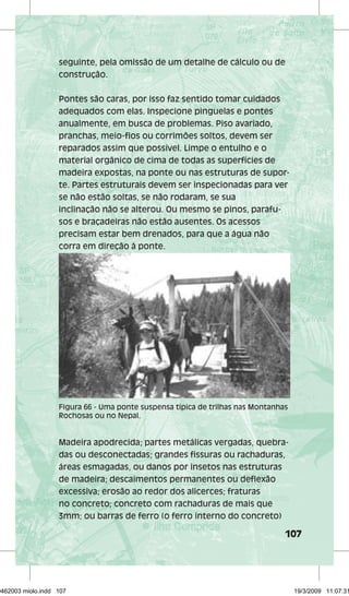 seguinte, pela omissão de um detalhe de cálculo ou de 
construção. 
Pontes são caras, por isso faz sentido tomar cuidados 
adequados com elas. Inspecione pinguelas e pontes 
anualmente, em busca de problemas. Piso avariado, 
pranchas, meio-fios ou corrimões soltos, devem ser 
reparados assim que possível. Limpe o entulho e o 
material orgânico de cima de todas as superfícies de 
madeira expostas, na ponte ou nas estruturas de supor-te. 
Partes estruturais devem ser inspecionadas para ver 
Figura 66 - Uma ponte suspensa típica de trilhas nas Montanhas 
Rochosas ou no Nepal. 
107 
se não estão soltas, se não rodaram, se sua 
inclinação não se alterou. Ou mesmo se pinos, parafu-sos 
e braçadeiras não estão ausentes. Os acessos 
precisam estar bem drenados, para que a água não 
corra em direção à ponte. 
Madeira apodrecida; partes metálicas vergadas, quebra-das 
ou desconectadas; grandes fissuras ou rachaduras, 
áreas esmagadas, ou danos por insetos nas estruturas 
de madeira; descaimentos permanentes ou deflexão 
excessiva; erosão ao redor dos alicerces; fraturas 
no concreto; concreto com rachaduras de mais que 
3mm; ou barras de ferro (o ferro interno do concreto) 
29462003 miolo.indd 107 19/3/2009 11:07:31 
 