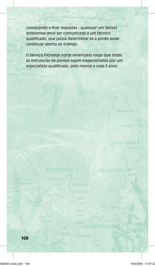 começando a ficar expostas - qualquer um destes 
problemas deve ser comunicado a um técnico 
qualificado, que possa determinar se a ponte pode 
continuar aberta ao tráfego. 
O Serviço Florestal norte-americano exige que todas 
as estruturas de pontes sejam inspecionadas por um 
especialista qualificado, pelo menos a cada 5 anos. 
108 
29462003 miolo.indd 108 19/3/2009 11:07:32 
 