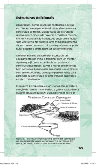 109 
Estruturas Adicionais 
Ziguezagues, curvas, muros de contenção e outras 
estruturas ou equipamentos do tipo, são comuns na 
construção de trilhas. Muitas vezes são estruturas 
relativamente difíceis de projetar e construir correta-mente. 
A manutenção inadequada encurta em muito 
suas vidas úteis. No entanto, uma trilha bem desenha-da, 
com estruturas construídas adequadamente, pode 
durar décadas e ainda assim ser bastante discreta. 
A melhor maneira de aprender a construir tais 
equipamentos de trilha, é trabalhar com um mentor, 
alguém que já tenha experiência em projetar e 
construir ziguezagues, curvas e muros de contenção 
bem pensados. Agende para sua equipe um seminário 
com este especialista, ou traga-o pessoalmente para 
participar da construção de uma trilha na qual vocês 
estejam trabalhando. 
Curvas em S e ziguezagues são usados para reverter a 
direção de marcha nas encostas, e ganhar rapidamente 
maiores alturas (figura 67). Qual a diferença entre os 
Figura 67 - Curvas ascendentes em S devem ser construídas 
em encostas mais suaves, geralmente 15% ou menos. Em 
condições ideais, encostas com 7% são ainda melhores. 
29462003 miolo.indd 109 19/3/2009 11:07:33 
 